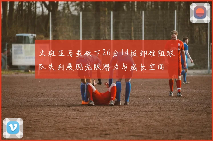 文班亚马虽砍下26分14板却难阻球队失利展现无限潜力与成长空间