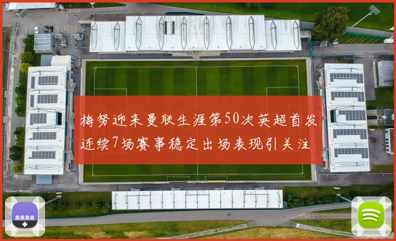 梅努迎来曼联生涯第50次英超首发连续7场赛事稳定出场表现引关注