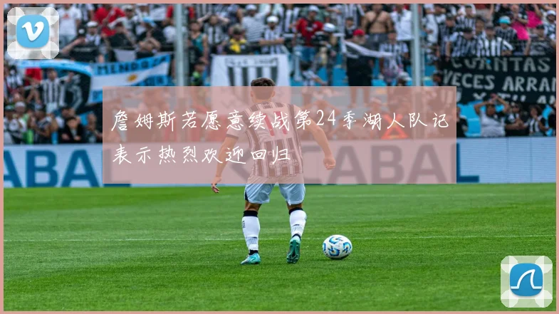 詹姆斯若愿意续战第24季湖人队记表示热烈欢迎回归
