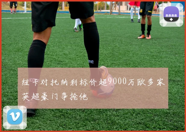 纽卡对托纳利标价超9000万欧多家英超豪门争抢他