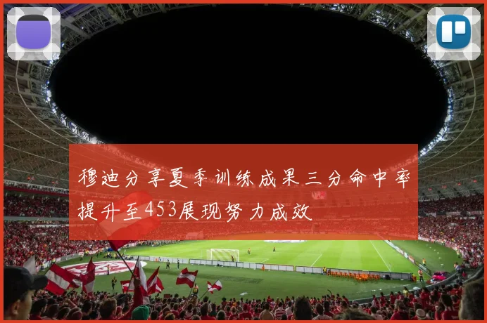 穆迪分享夏季训练成果三分命中率提升至453展现努力成效