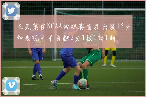 王芙蕖在NCAA常规赛首发出场15分钟表现平平贡献3分1板1助1断