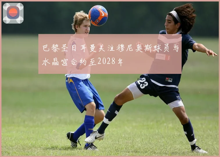 巴黎圣日耳曼关注穆尼奥斯球员与水晶宫合约至2028年