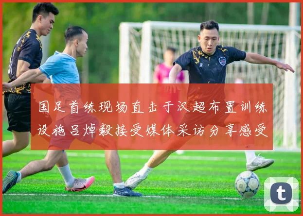 国足首练现场直击于汉超布置训练设施吕焯毅接受媒体采访分享感受