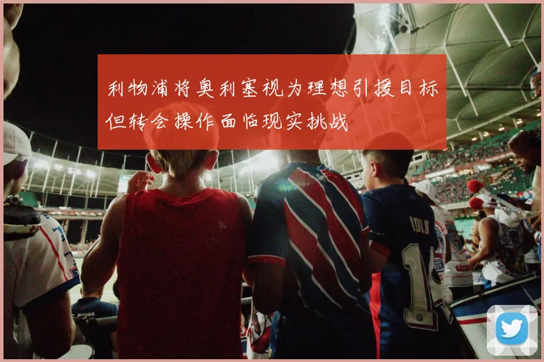 利物浦将奥利塞视为理想引援目标但转会操作面临现实挑战