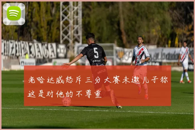 老哈达威怒斥三分大赛未邀儿子称这是对他的不尊重
