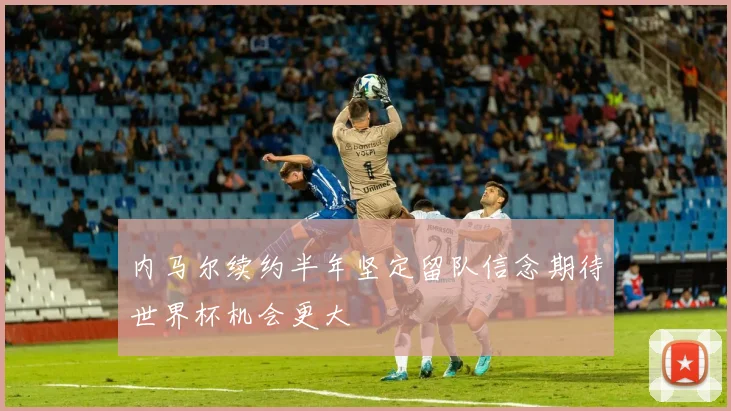 内马尔续约半年坚定留队信念期待世界杯机会更大